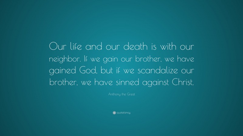 Anthony the Great Quote: “Our life and our death is with our neighbor. If we gain our brother, we have gained God, but if we scandalize our brother, we have sinned against Christ.”