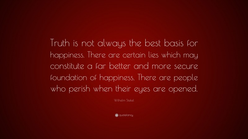 Wilhelm Stekel Quote: “Truth is not always the best basis for happiness. There are certain lies which may constitute a far better and more secure foundation of happiness. There are people who perish when their eyes are opened.”