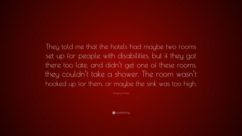 Gregory Hines Quote: “They told me that the hotels had maybe two rooms set up for people with disabilities, but if they got there too late, and didn’t get one of these rooms, they couldn’t take a shower. The room wasn’t hooked up for them, or maybe the sink was too high.”