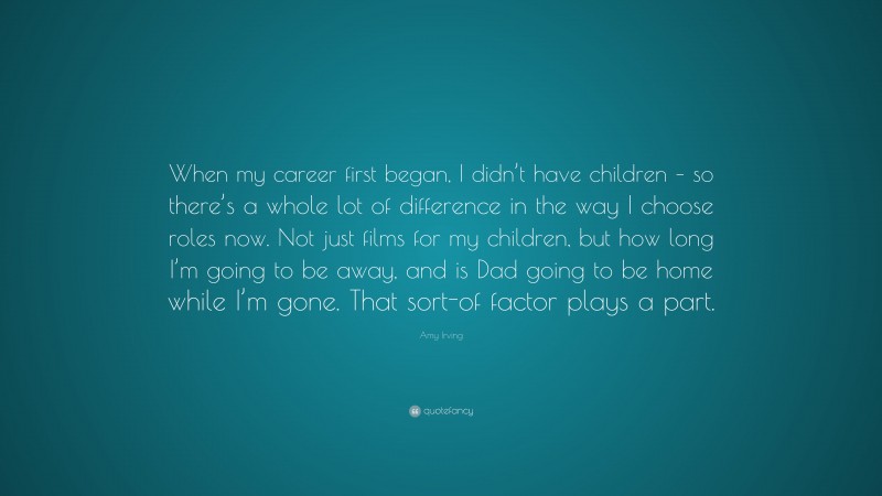 Amy Irving Quote: “When my career first began, I didn’t have children – so there’s a whole lot of difference in the way I choose roles now. Not just films for my children, but how long I’m going to be away, and is Dad going to be home while I’m gone. That sort-of factor plays a part.”