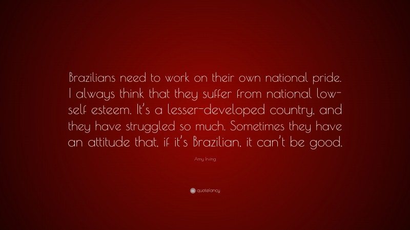 Amy Irving Quote: “Brazilians need to work on their own national pride. I always think that they suffer from national low-self esteem. It’s a lesser-developed country, and they have struggled so much. Sometimes they have an attitude that, if it’s Brazilian, it can’t be good.”