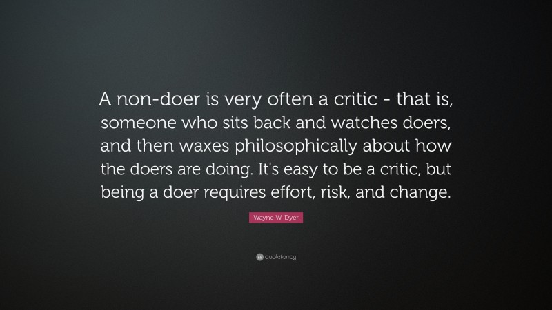 Wayne W. Dyer Quote: “A non-doer is very often a critic - that is, someone who sits back and watches doers, and then waxes philosophically about how the doers are doing. It's easy to be a critic, but being a doer requires effort, risk, and change.”