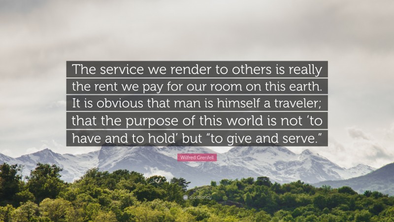 Wilfred Grenfell Quote: “The service we render to others is really the rent we pay for our room on this earth. It is obvious that man is himself a traveler; that the purpose of this world is not ‘to have and to hold’ but “to give and serve.””
