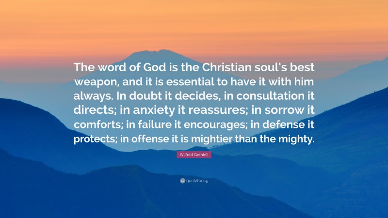 Wilfred Grenfell Quote: “The word of God is the Christian soul’s best weapon, and it is essential to have it with him always. In doubt it decides, in consultation it directs; in anxiety it reassures; in sorrow it comforts; in failure it encourages; in defense it protects; in offense it is mightier than the mighty.”
