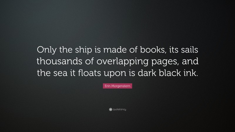 Erin Morgenstern Quote: “Only the ship is made of books, its sails thousands of overlapping pages, and the sea it floats upon is dark black ink.”