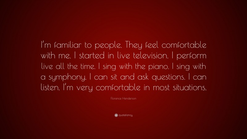 Florence Henderson Quote: “I’m familiar to people. They feel comfortable with me. I started in live television. I perform live all the time. I sing with the piano. I sing with a symphony. I can sit and ask questions. I can listen. I’m very comfortable in most situations.”