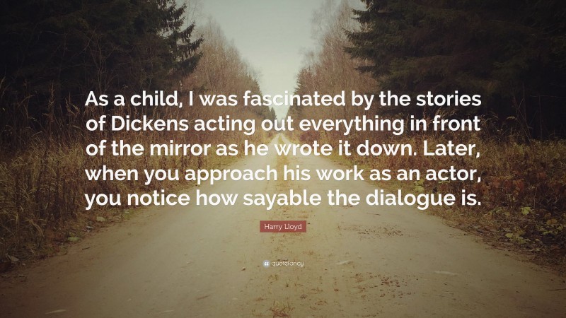 Harry Lloyd Quote: “As a child, I was fascinated by the stories of Dickens acting out everything in front of the mirror as he wrote it down. Later, when you approach his work as an actor, you notice how sayable the dialogue is.”