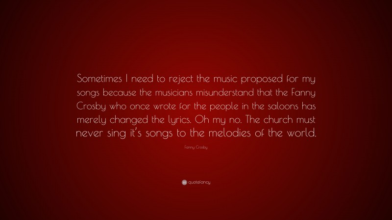 Fanny Crosby Quote: “Sometimes I need to reject the music proposed for my songs because the musicians misunderstand that the Fanny Crosby who once wrote for the people in the saloons has merely changed the lyrics. Oh my no. The church must never sing it’s songs to the melodies of the world.”