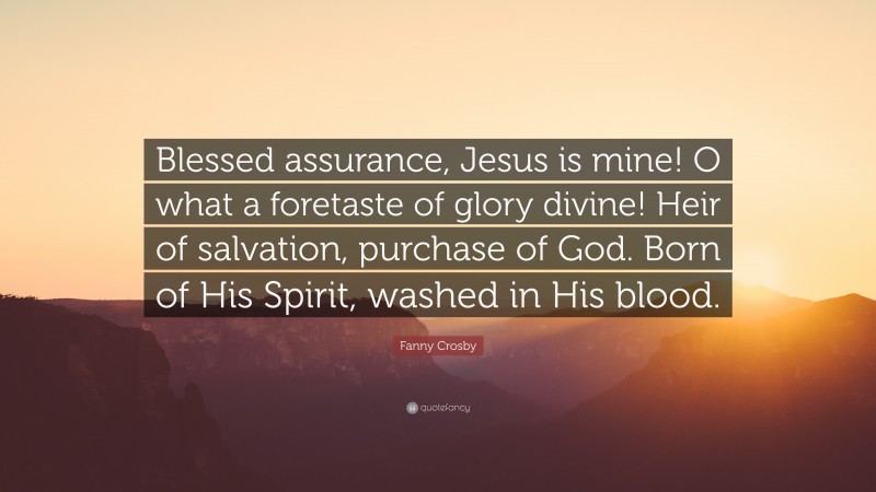 Fanny Crosby Quote: “Blessed assurance, Jesus is mine! O what a foretaste of glory divine! Heir of salvation, purchase of God. Born of His Spirit, washed in His blood.”