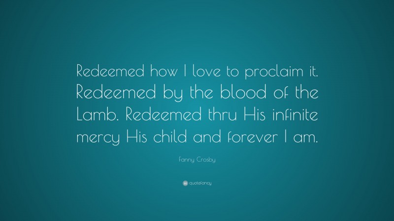 Fanny Crosby Quote: “Redeemed how I love to proclaim it. Redeemed by the blood of the Lamb. Redeemed thru His infinite mercy His child and forever I am.”