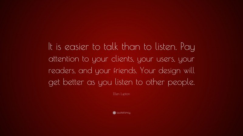 Ellen Lupton Quote: “It is easier to talk than to listen. Pay attention to your clients, your users, your readers, and your friends. Your design will get better as you listen to other people.”