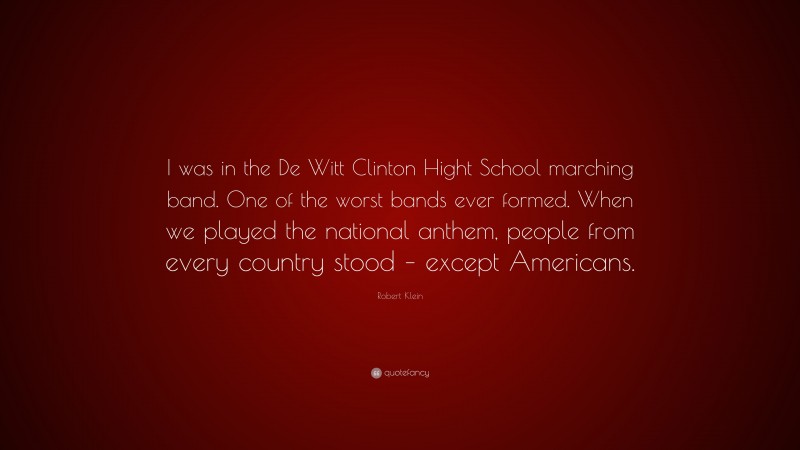 Robert Klein Quote: “I was in the De Witt Clinton Hight School marching band. One of the worst bands ever formed. When we played the national anthem, people from every country stood – except Americans.”