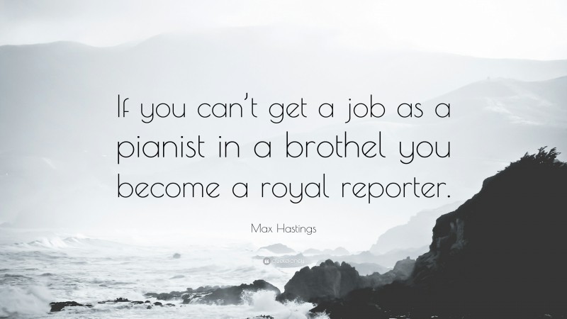 Max Hastings Quote: “If you can’t get a job as a pianist in a brothel you become a royal reporter.”