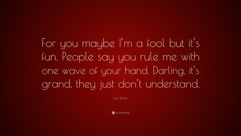 Leo Robin Quote: “For you maybe I’m a fool but it’s fun. People say you rule me with one wave of your hand. Darling, it’s grand, they just don’t understand.”