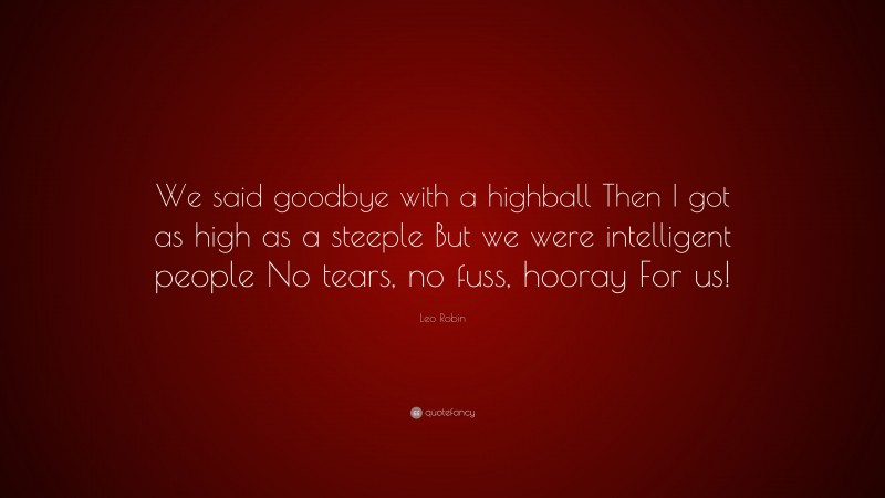 Leo Robin Quote: “We said goodbye with a highball Then I got as high as a steeple But we were intelligent people No tears, no fuss, hooray For us!”