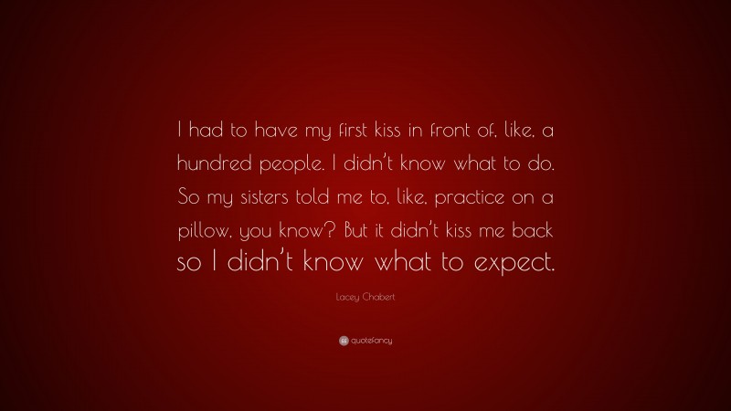 Lacey Chabert Quote: “I had to have my first kiss in front of, like, a hundred people. I didn’t know what to do. So my sisters told me to, like, practice on a pillow, you know? But it didn’t kiss me back so I didn’t know what to expect.”