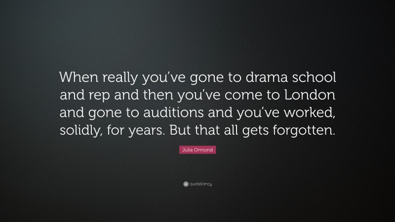 Julia Ormond Quote: “When really you’ve gone to drama school and rep and then you’ve come to London and gone to auditions and you’ve worked, solidly, for years. But that all gets forgotten.”