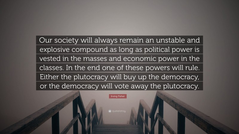 Irving Fisher Quote: “Our society will always remain an unstable and explosive compound as long as political power is vested in the masses and economic power in the classes. In the end one of these powers will rule. Either the plutocracy will buy up the democracy, or the democracy will vote away the plutocracy.”