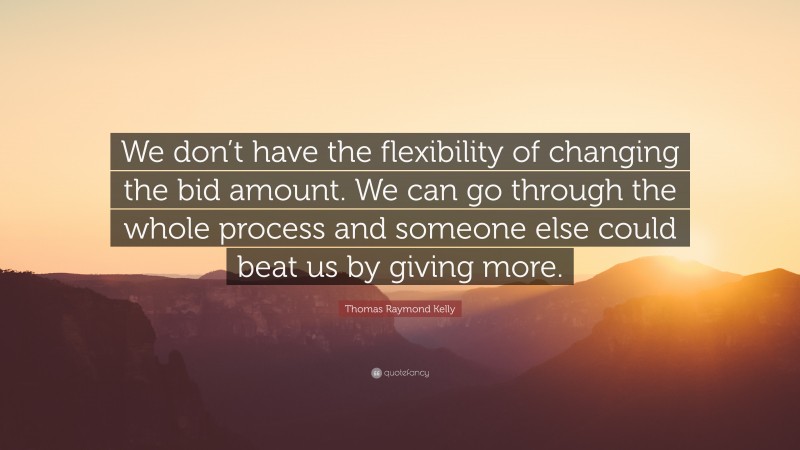 Thomas Raymond Kelly Quote: “We don’t have the flexibility of changing the bid amount. We can go through the whole process and someone else could beat us by giving more.”