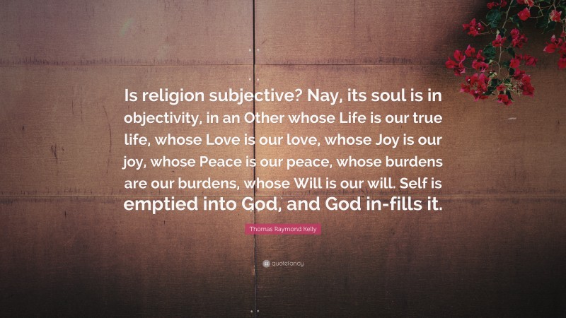 Thomas Raymond Kelly Quote: “Is religion subjective? Nay, its soul is in objectivity, in an Other whose Life is our true life, whose Love is our love, whose Joy is our joy, whose Peace is our peace, whose burdens are our burdens, whose Will is our will. Self is emptied into God, and God in-fills it.”