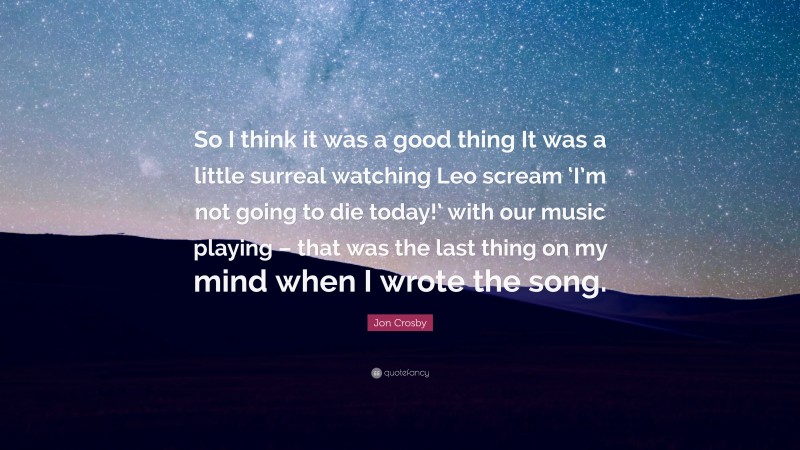 Jon Crosby Quote: “So I think it was a good thing It was a little surreal watching Leo scream ‘I’m not going to die today!’ with our music playing – that was the last thing on my mind when I wrote the song.”