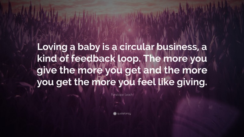 Penelope Leach Quote: “Loving a baby is a circular business, a kind of feedback loop. The more you give the more you get and the more you get the more you feel like giving.”