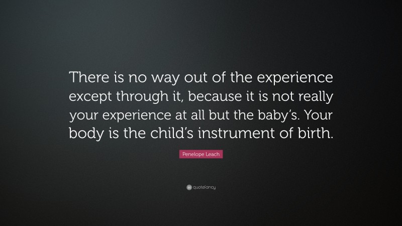 Penelope Leach Quote: “There is no way out of the experience except through it, because it is not really your experience at all but the baby’s. Your body is the child’s instrument of birth.”