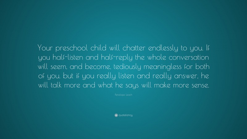 Penelope Leach Quote: “Your preschool child will chatter endlessly to you. If you half-listen and half-reply the whole conversation will seem, and become, tediously meaningless for both of you. but if you really listen and really answer, he will talk more and what he says will make more sense.”