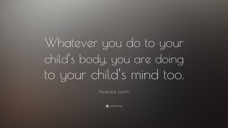 Penelope Leach Quote: “Whatever you do to your child’s body, you are doing to your child’s mind too.”