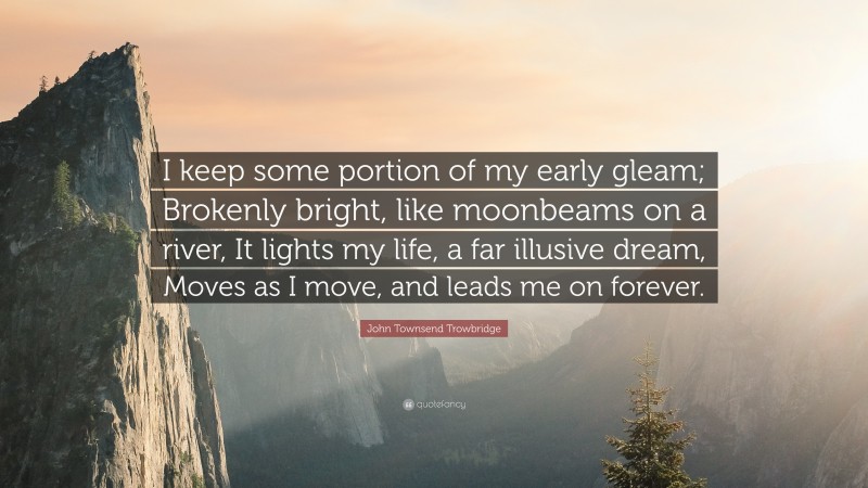 John Townsend Trowbridge Quote: “I keep some portion of my early gleam; Brokenly bright, like moonbeams on a river, It lights my life, a far illusive dream, Moves as I move, and leads me on forever.”