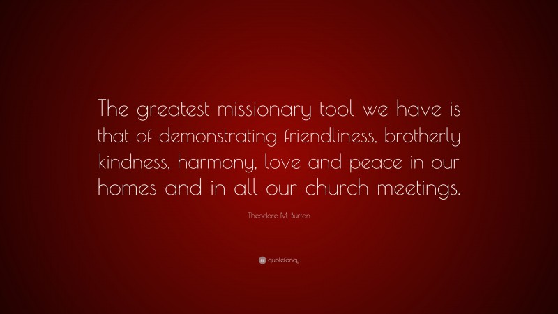 Theodore M. Burton Quote: “The greatest missionary tool we have is that of demonstrating friendliness, brotherly kindness, harmony, love and peace in our homes and in all our church meetings.”