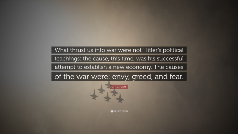 J. F. C. Fuller Quote: “What thrust us into war were not Hitler’s political teachings: the cause, this time, was his successful attempt to establish a new economy. The causes of the war were: envy, greed, and fear.”