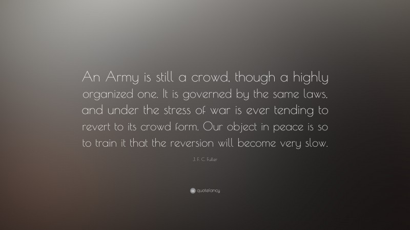 J. F. C. Fuller Quote: “An Army is still a crowd, though a highly organized one. It is governed by the same laws, and under the stress of war is ever tending to revert to its crowd form. Our object in peace is so to train it that the reversion will become very slow.”