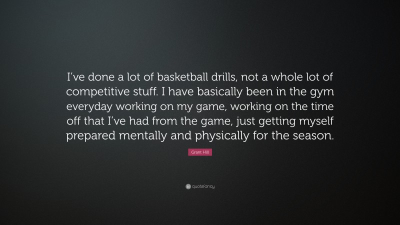 Grant Hill Quote: “I’ve done a lot of basketball drills, not a whole lot of competitive stuff. I have basically been in the gym everyday working on my game, working on the time off that I’ve had from the game, just getting myself prepared mentally and physically for the season.”