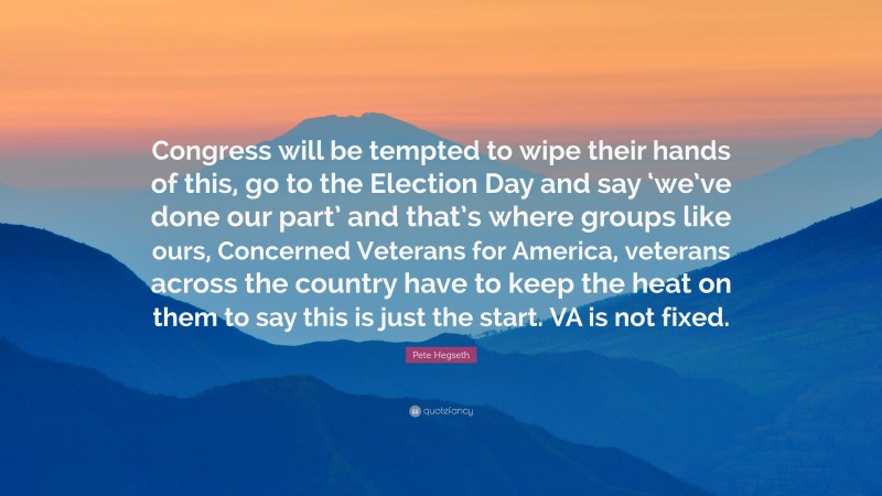 Pete Hegseth Quote: “Congress will be tempted to wipe their hands of this, go to the Election Day and say ‘we’ve done our part’ and that’s where groups like ours, Concerned Veterans for America, veterans across the country have to keep the heat on them to say this is just the start. VA is not fixed.”