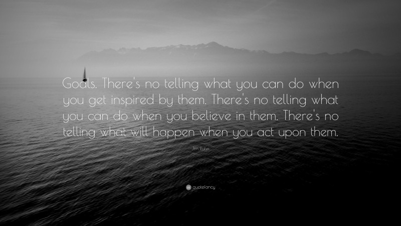 Jim Rohn Quote: “Goals. There's no telling what you can do when you get inspired by them. There's no telling what you can do when you believe in them. There's no telling what will happen when you act upon them.”