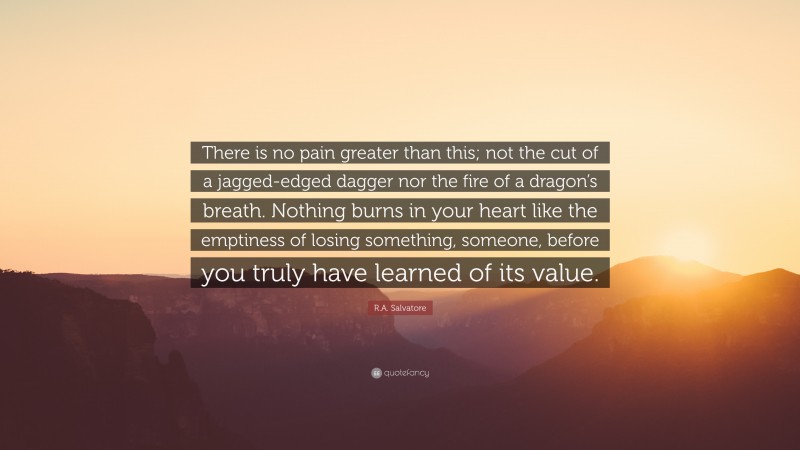 R.A. Salvatore Quote: “There is no pain greater than this; not the cut of a jagged-edged dagger nor the fire of a dragon’s breath. Nothing burns in your heart like the emptiness of losing something, someone, before you truly have learned of its value.”