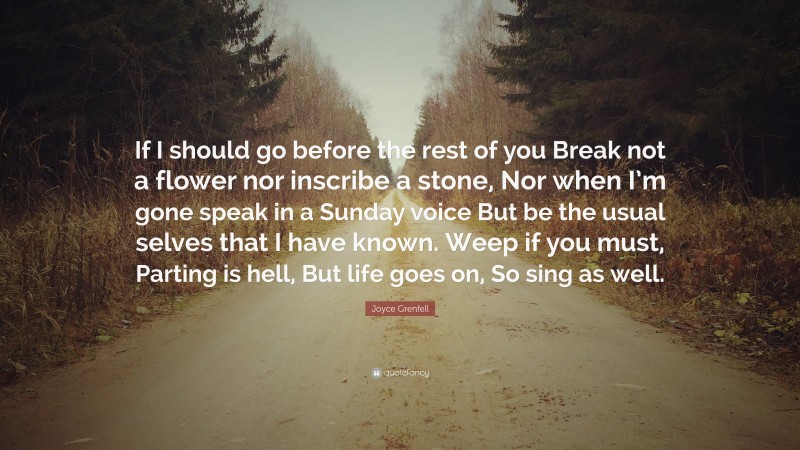 Joyce Grenfell Quote: “If I should go before the rest of you Break not a flower nor inscribe a stone, Nor when I’m gone speak in a Sunday voice But be the usual selves that I have known. Weep if you must, Parting is hell, But life goes on, So sing as well.”