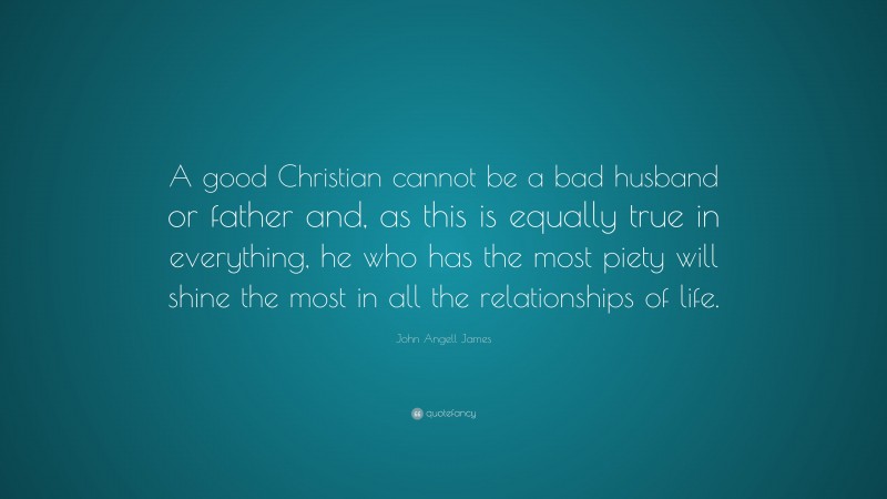 John Angell James Quote: “A good Christian cannot be a bad husband or father and, as this is equally true in everything, he who has the most piety will shine the most in all the relationships of life.”