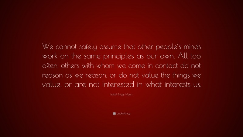 Isabel Briggs Myers Quote: “We cannot safely assume that other people’s minds work on the same principles as our own. All too often, others with whom we come in contact do not reason as we reason, or do not value the things we value, or are not interested in what interests us.”