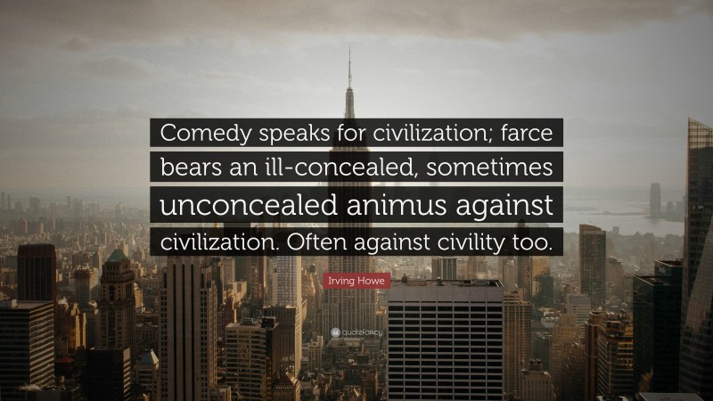 Irving Howe Quote: “Comedy speaks for civilization; farce bears an ill-concealed, sometimes unconcealed animus against civilization. Often against civility too.”