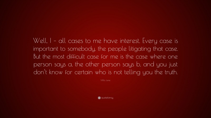 Mills Lane Quote: “Well, I – all cases to me have interest. Every case is important to somebody, the people litigating that case. But the most difficult case for me is the case where one person says a, the other person says b, and you just don’t know for certain who is not telling you the truth.”