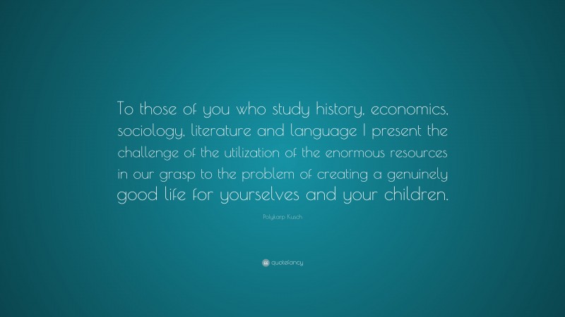 Polykarp Kusch Quote: “To those of you who study history, economics, sociology, literature and language I present the challenge of the utilization of the enormous resources in our grasp to the problem of creating a genuinely good life for yourselves and your children.”
