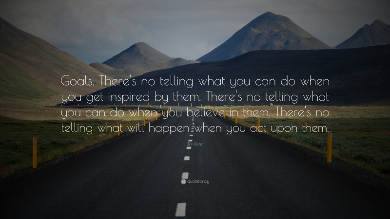 Jim Rohn Quote: “Goals. There's no telling what you can do when you get inspired by them. There's no telling what you can do when you believe in them. There's no telling what will happen when you act upon them.”