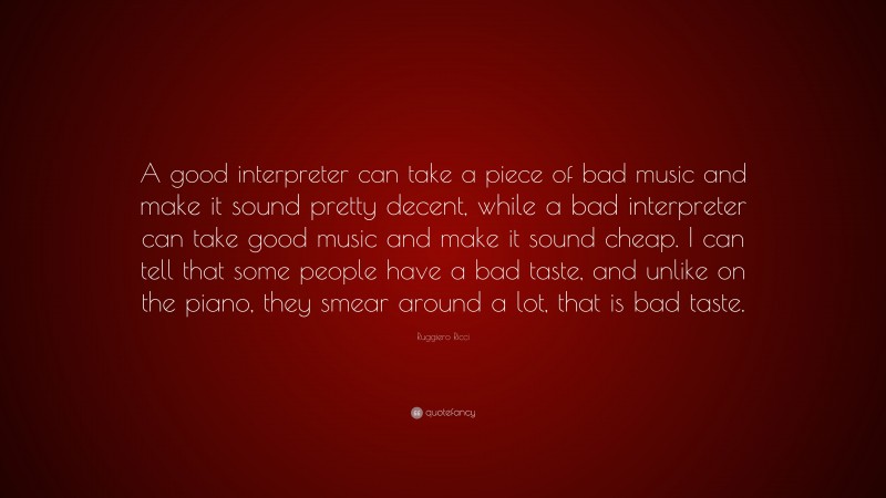 Ruggiero Ricci Quote: “A good interpreter can take a piece of bad music and make it sound pretty decent, while a bad interpreter can take good music and make it sound cheap. I can tell that some people have a bad taste, and unlike on the piano, they smear around a lot, that is bad taste.”