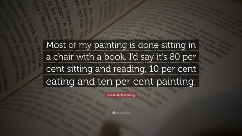 Susan Rothenberg Quote: “Most of my painting is done sitting in a chair with a book. I’d say it’s 80 per cent sitting and reading, 10 per cent eating and ten per cent painting.”