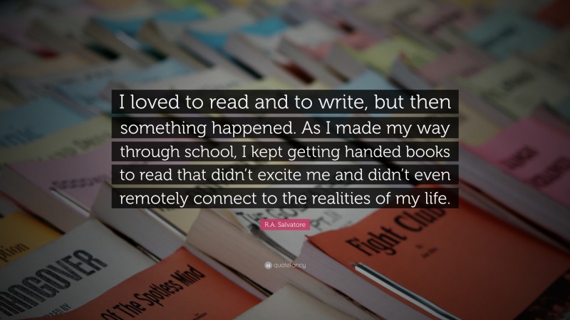 R.A. Salvatore Quote: “I loved to read and to write, but then something happened. As I made my way through school, I kept getting handed books to read that didn’t excite me and didn’t even remotely connect to the realities of my life.”