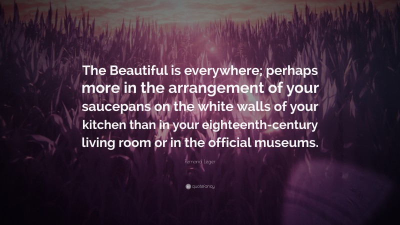 Fernand Léger Quote: “The Beautiful is everywhere; perhaps more in the arrangement of your saucepans on the white walls of your kitchen than in your eighteenth-century living room or in the official museums.”