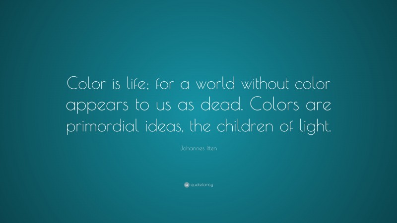 Johannes Itten Quote: “Color is life; for a world without color appears to us as dead. Colors are primordial ideas, the children of light.”