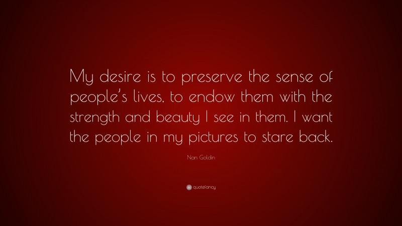 Nan Goldin Quote: “My desire is to preserve the sense of people’s lives, to endow them with the strength and beauty I see in them. I want the people in my pictures to stare back.”